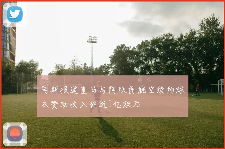 阿斯报道皇马与阿联酋航空续约球衣赞助收入将近1亿欧元