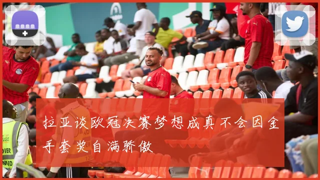 拉亚谈欧冠决赛梦想成真不会因金手套奖自满骄傲