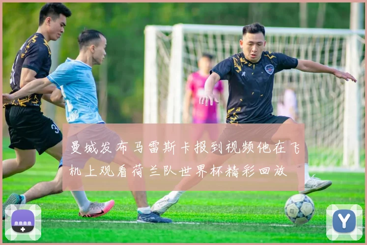 曼城发布马雷斯卡报到视频他在飞机上观看荷兰队世界杯精彩回放