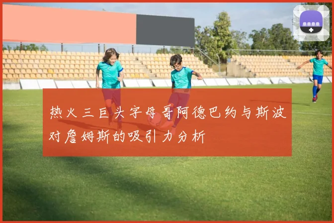 热火三巨头字母哥阿德巴约与斯波对詹姆斯的吸引力分析