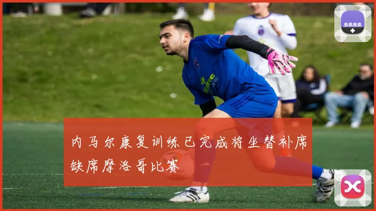 内马尔康复训练已完成将坐替补席缺席摩洛哥比赛