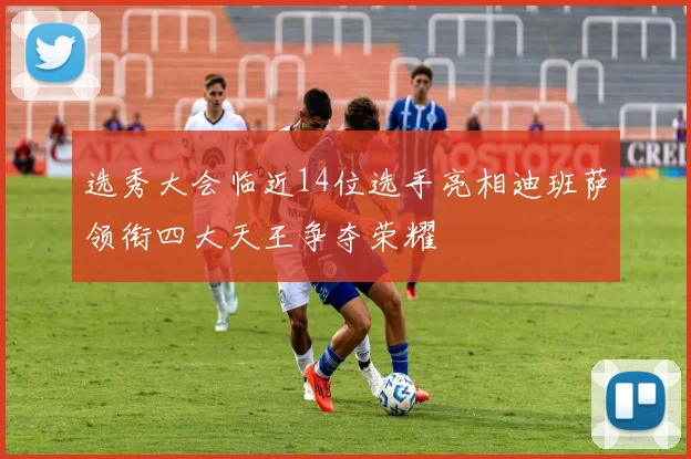 选秀大会临近14位选手亮相迪班萨领衔四大天王争夺荣耀