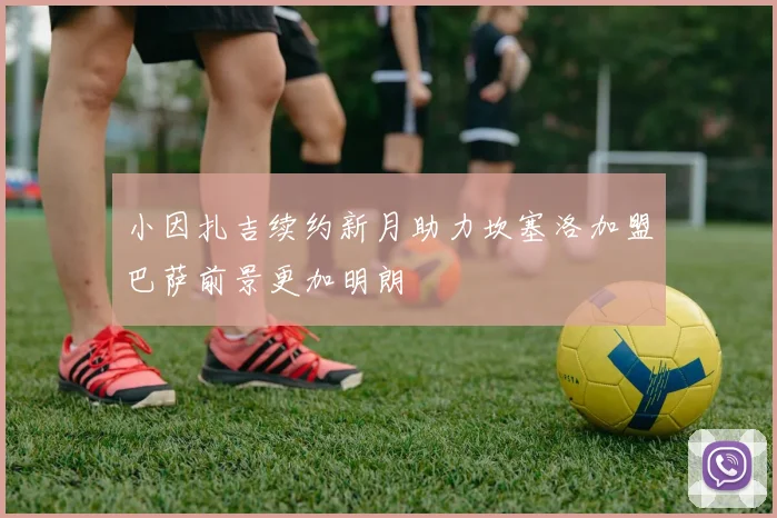 小因扎吉续约新月助力坎塞洛加盟巴萨前景更加明朗