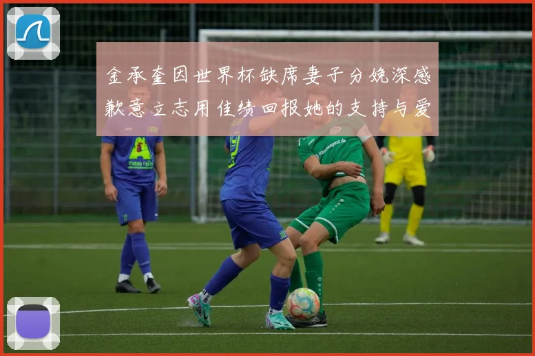 金承奎因世界杯缺席妻子分娩深感歉意立志用佳绩回报她的支持与爱