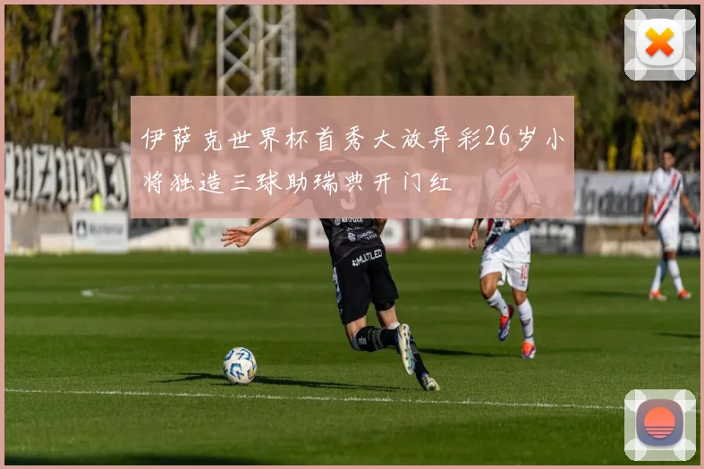 伊萨克世界杯首秀大放异彩26岁小将独造三球助瑞典开门红