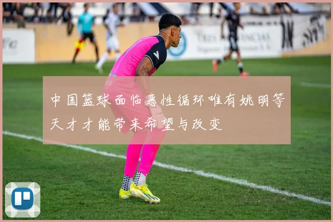 中国篮球面临恶性循环唯有姚明等天才才能带来希望与改变