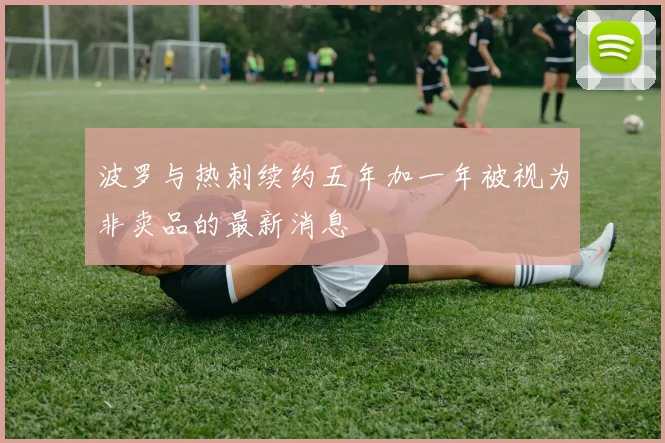 波罗与热刺续约五年加一年被视为非卖品的最新消息