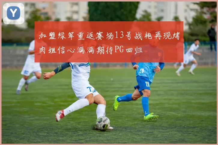 加盟绿军重返赛场13号战袍再现烤肉姐信心满满期待PG回归