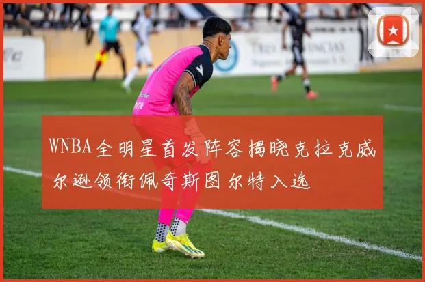 WNBA全明星首发阵容揭晓克拉克威尔逊领衔佩奇斯图尔特入选