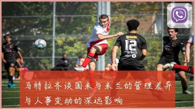 马特拉齐谈国米与米兰的管理差异与人事变动的深远影响