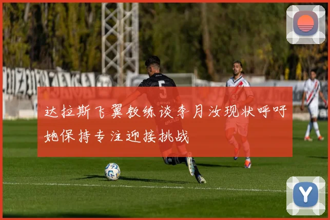 达拉斯飞翼教练谈李月汝现状呼吁她保持专注迎接挑战