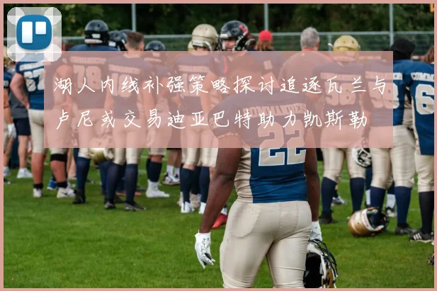 湖人内线补强策略探讨追逐瓦兰与卢尼或交易迪亚巴特助力凯斯勒