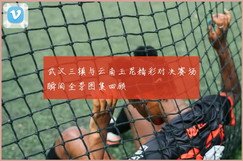 武汉三镇与云南玉昆精彩对决赛场瞬间全景图集回顾