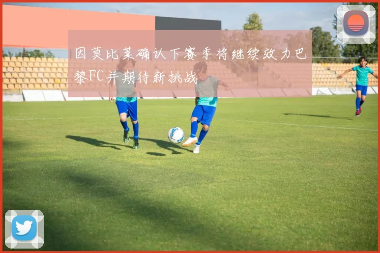 因莫比莱确认下赛季将继续效力巴黎FC并期待新挑战
