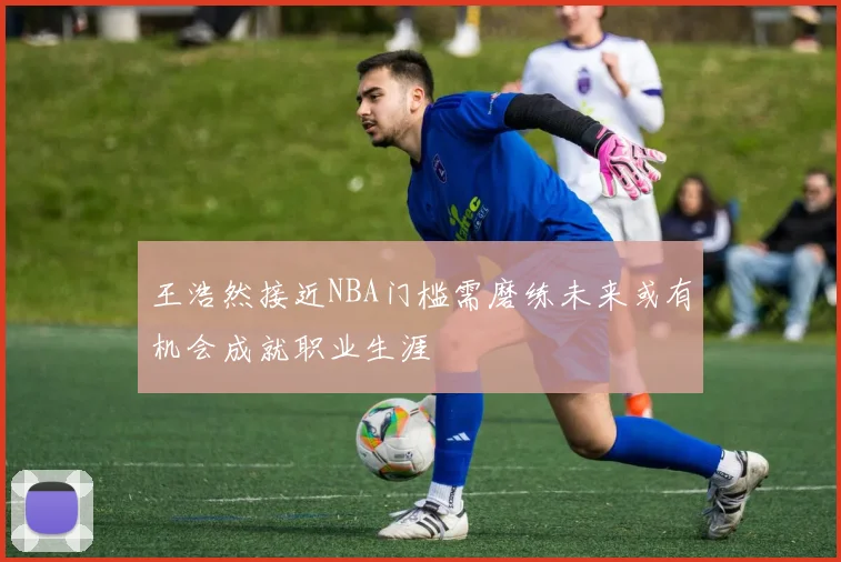 王浩然接近NBA门槛需磨练未来或有机会成就职业生涯