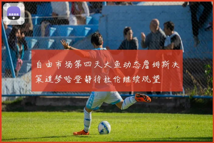自由市场第四天大鱼动态詹姆斯决策追梦哈登静待杜伦继续观望