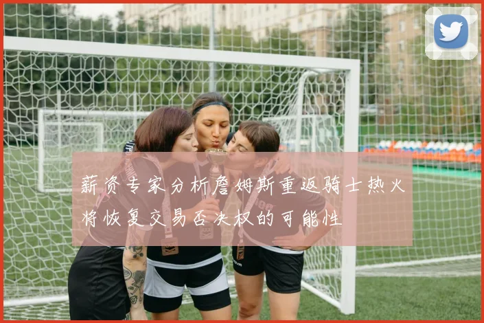 薪资专家分析詹姆斯重返骑士热火将恢复交易否决权的可能性