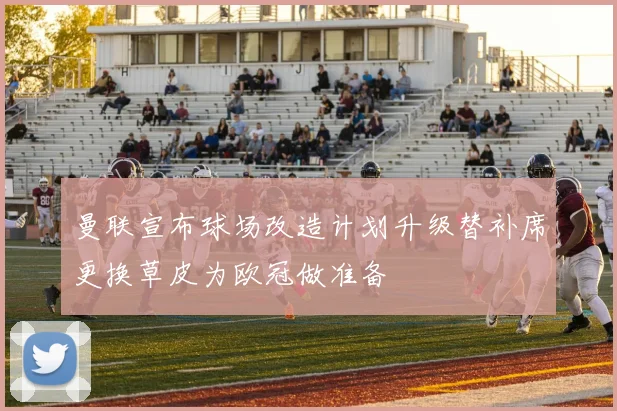 曼联宣布球场改造计划升级替补席更换草皮为欧冠做准备