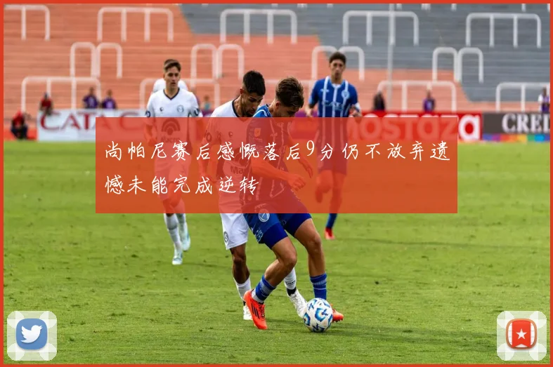 尚帕尼赛后感慨落后9分仍不放弃遗憾未能完成逆转