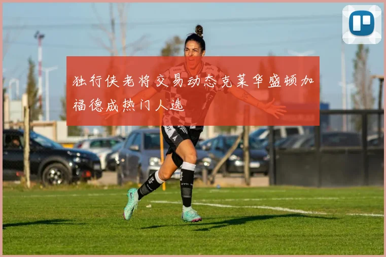 独行侠老将交易动态克莱华盛顿加福德成热门人选
