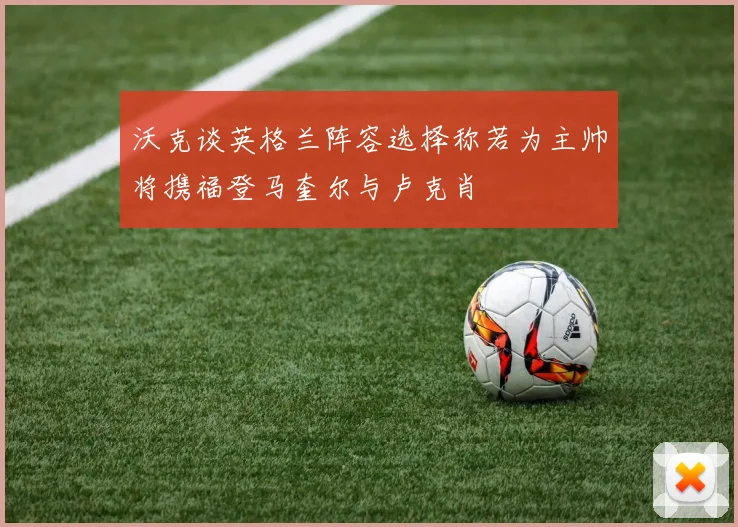 沃克谈英格兰阵容选择称若为主帅将携福登马奎尔与卢克肖