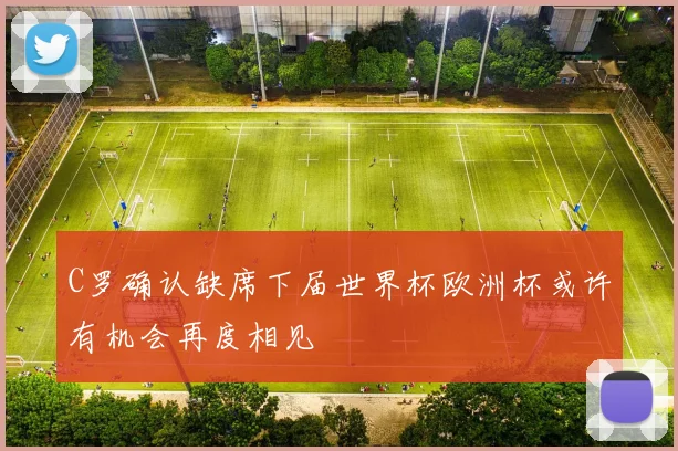 C罗确认缺席下届世界杯欧洲杯或许有机会再度相见