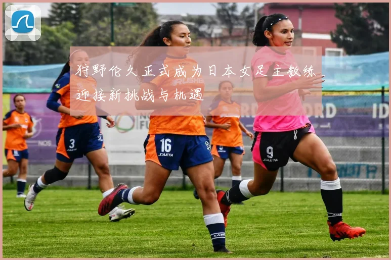 狩野伦久正式成为日本女足主教练迎接新挑战与机遇