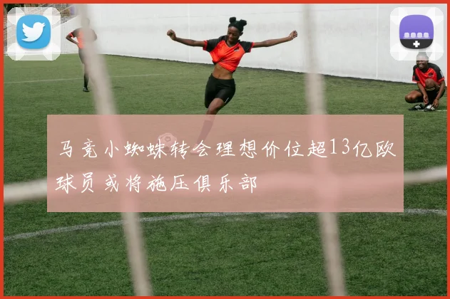 马竞小蜘蛛转会理想价位超13亿欧球员或将施压俱乐部