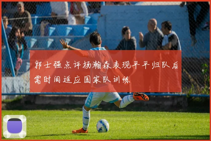 郭士强点评杨瀚森表现平平归队后需时间适应国家队训练